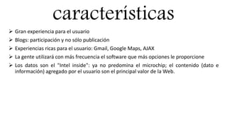 características
 Gran experiencia para el usuario
 Blogs: participación y no sólo publicación
 Experiencias ricas para el usuario: Gmail, Google Maps, AJAX
 La gente utilizará con más frecuencia el software que más opciones le proporcione
 Los datos son el "Intel inside": ya no predomina el microchip; el contenido (dato e
información) agregado por el usuario son el principal valor de la Web.
 
