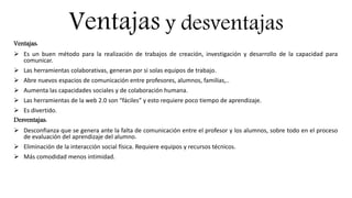 Ventajas y desventajas
Ventajas:
 Es un buen método para la realización de trabajos de creación, investigación y desarrollo de la capacidad para
comunicar.
 Las herramientas colaborativas, generan por si solas equipos de trabajo.
 Abre nuevos espacios de comunicación entre profesores, alumnos, familias,..
 Aumenta las capacidades sociales y de colaboración humana.
 Las herramientas de la web 2.0 son “fáciles” y esto requiere poco tiempo de aprendizaje.
 Es divertido.
Desventajas:
 Desconfianza que se genera ante la falta de comunicación entre el profesor y los alumnos, sobre todo en el proceso
de evaluación del aprendizaje del alumno.
 Eliminación de la interacción social física. Requiere equipos y recursos técnicos.
 Más comodidad menos intimidad.
 