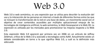 Web 3.0
Web 3.0 o web semántica, es una expresión que se utiliza para describir la evolución del
uso y la interacción de las personas en internet a través de diferentes formas entre las que
se incluyen la transformación de la red en una base de datos, un movimiento social con el
objetivo de crear contenidos accesibles por múltiples aplicacionesel empuje de las
tecnologías de inteligencia artificial, la web semántica, la Web Geoespacial o la Web 3D. La
expresión es utilizada por los mercados para promocionar las mejoras respecto a la Web
2.0.
Esta expresión Web 3.0 apareció por primera vez en 2006 en un artículo de Jeffrey
Zeldman, crítico de la Web 2.0 y asociado a tecnologías como AJAX. Actualmente existe un
debate considerable en torno a lo que significa Web 3.0, y cuál es la definición más
adecuada
 
