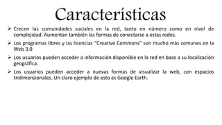 Características
 Crecen las comunidades sociales en la red, tanto en número como en nivel de
complejidad. Aumentan también las formas de conectarse a estas redes.
 Los programas libres y las licencias “Creative Commons” son mucho más comunes en la
Web 3.0
 Los usuarios pueden acceder a información disponible en la red en base a su localización
geográfica.
 Los usuarios pueden acceder a nuevas formas de visualizar la web, con espacios
tridimensionales. Un claro ejemplo de esto es Google Earth.
 