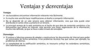 Ventajas y desventajas
Ventajas:
 Los buscadores encuentran información relevante más fácilmente.
 Es mucho más sencillo hacer modificaciones al diseño o compartir información.
 No se depende de un solo servicio para obtener información, sino que ésta puede estar
distribuida en varios sitios y juntarla en un tercero.
 La principal ventaja de la web semántica es el hecho de que dota de contenido semántico a los
documentos que coloca en internet. esto permite una mejor organización de la información,
mucho más definida, ya que se lleva a cabo a través de conceptos
Desventajas:
 El costoso y laborioso proceso de adaptar y reestructurar los documentos de Internet para poder
ser procesados de forma semántica. A los problemas técnicos hay que sumas, por ejemplo, los
problemas de idiomas.
 La complejidad de la codificación semántica, es necesario unificar los estándares semánticos,
otro laborioso proceso.
 