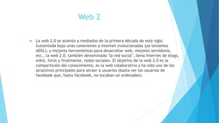 Web 2
 La web 2.0 se asiento a mediados de la primera década de este siglo.
Sustentada bajo unas conexiones a internet evolucionadas (ya teníamos
ADSL), y mejores herramientas para desarrollar web, mejores servidores,
etc., la web 2.0, también denominada "la red social", llena Internet de blogs,
wikis, foros y finalmente, redes sociales. El objetivo de la web 2.0 es la
compartición del conocimiento, es la web colaborativa y ha sido uno de los
atractivos principales para atraer a usuarios (basta ver los usuarios de
facebook que, hasta facebook, no tocaban un ordenador).
 