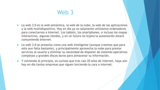 Web 3
 La web 3.0 es la web semántica, la web de la nube, la web de las aplicaciones
y la web multidispositivo. Hoy en día ya no solamente utilizamos ordenadores
para conectarnos a Internet. Los tablets, los smartphones, e incluso los mapas
interactivos, algunas tiendas, y en un futuro no lejano la automoción estará
consumiendo Internet.
 La web 3.0 se presenta como una web inteligente (aunque creemos que para
esto aun falta bastante), y principalmente aprovecha la nube para prestar
servicios al usuario y eliminar su necesidad de disponer de sistemas operativos
complejos y grandes discos duros para almacenar su información.
 Y volviendo al principio, es curioso que tras casi 20 años de internet, haya aún
hoy en día tantas empresas que siguen torciendo la cara a internet.
 