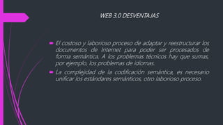 WEB 3.0 DESVENTAJAS
 El costoso y laborioso proceso de adaptar y reestructurar los
documentos de Internet para poder ser procesados de
forma semántica. A los problemas técnicos hay que sumas,
por ejemplo, los problemas de idiomas.
 La complejidad de la codificación semántica, es necesario
unificar los estándares semánticos, otro laborioso proceso.
 