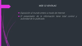 WEB 1.0 VENTAJAS
 Exposición al mundo entero a través de Internet.
 El presentador de la información tiene total control y
autoridad de lo publicado.
 