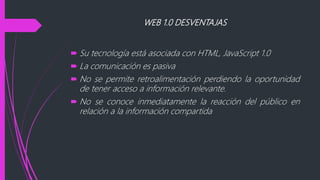 WEB 1.0 DESVENTAJAS
 Su tecnología está asociada con HTML, JavaScript 1.0
 La comunicación es pasiva
 No se permite retroalimentación perdiendo la oportunidad
de tener acceso a información relevante.
 No se conoce inmediatamente la reacción del público en
relación a la información compartida
 