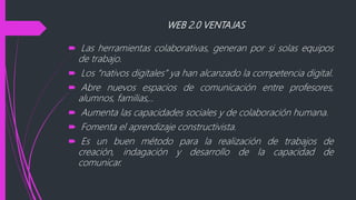 WEB 2.0 VENTAJAS
 Las herramientas colaborativas, generan por si solas equipos
de trabajo.
 Los “nativos digitales” ya han alcanzado la competencia digital.
 Abre nuevos espacios de comunicación entre profesores,
alumnos, familias,..
 Aumenta las capacidades sociales y de colaboración humana.
 Fomenta el aprendizaje constructivista.
 Es un buen método para la realización de trabajos de
creación, indagación y desarrollo de la capacidad de
comunicar.
 