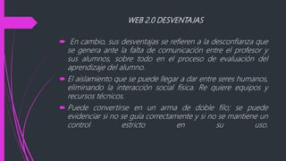 WEB 2.0 DESVENTAJAS
 En cambio, sus desventajas se refieren a la desconfianza que
se genera ante la falta de comunicación entre el profesor y
sus alumnos, sobre todo en el proceso de evaluación del
aprendizaje del alumno.
 El aislamiento que se puede llegar a dar entre seres humanos,
eliminando la interacción social física. Re quiere equipos y
recursos técnicos.
 Puede convertirse en un arma de doble filo; se puede
evidenciar si no se guía correctamente y si no se mantiene un
control estricto en su uso.
 