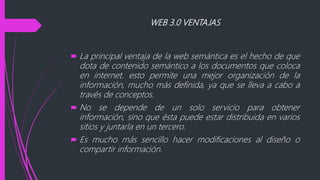WEB 3.0 VENTAJAS
 La principal ventaja de la web semántica es el hecho de que
dota de contenido semántico a los documentos que coloca
en internet. esto permite una mejor organización de la
información, mucho más definida, ya que se lleva a cabo a
través de conceptos.
 No se depende de un solo servicio para obtener
información, sino que ésta puede estar distribuida en varios
sitios y juntarla en un tercero.
 Es mucho más sencillo hacer modificaciones al diseño o
compartir información.
 