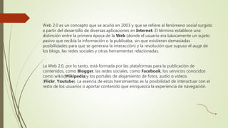 Web 2.0 es un concepto que se acuñó en 2003 y que se refiere al fenómeno social surgido
a partir del desarrollo de diversas aplicaciones en Internet. El término establece una
distinción entre la primera época de la Web (donde el usuario era básicamente un sujeto
pasivo que recibía la información o la publicaba, sin que existieran demasiadas
posibilidades para que se generara la interacción) y la revolución que supuso el auge de
los blogs, las redes sociales y otras herramientas relacionadas.
La Web 2.0, por lo tanto, está formada por las plataformas para la publicación de
contenidos, como Blogger, las redes sociales, como Facebook, los servicios conocidos
como wikis(Wikipedia)y los portales de alojamiento de fotos, audio o vídeos
(Flickr, Youtube). La esencia de estas herramientas es la posibilidad de interactuar con el
resto de los usuarios o aportar contenido que enriquezca la experiencia de navegación.
 
