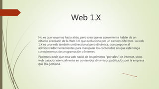 Web 1.X
No es que vayamos hacia atrás, pero creo que es conveniente hablar de un
estadio avanzado de la Web 1.0 que evoluciona por un camino diferente. La web
1.X es una web también unidireccional pero dinámica, que propone al
administrador herramientas para manipular los contenidos sin que éste tenga
conocimientos de programación o Internet.
Podemos decir que esta web nació de los primeros "portales" de Internet, sitios
web basados esencialmente en contenidos dinámicos publicados por la empresa
que los gestiona.
 