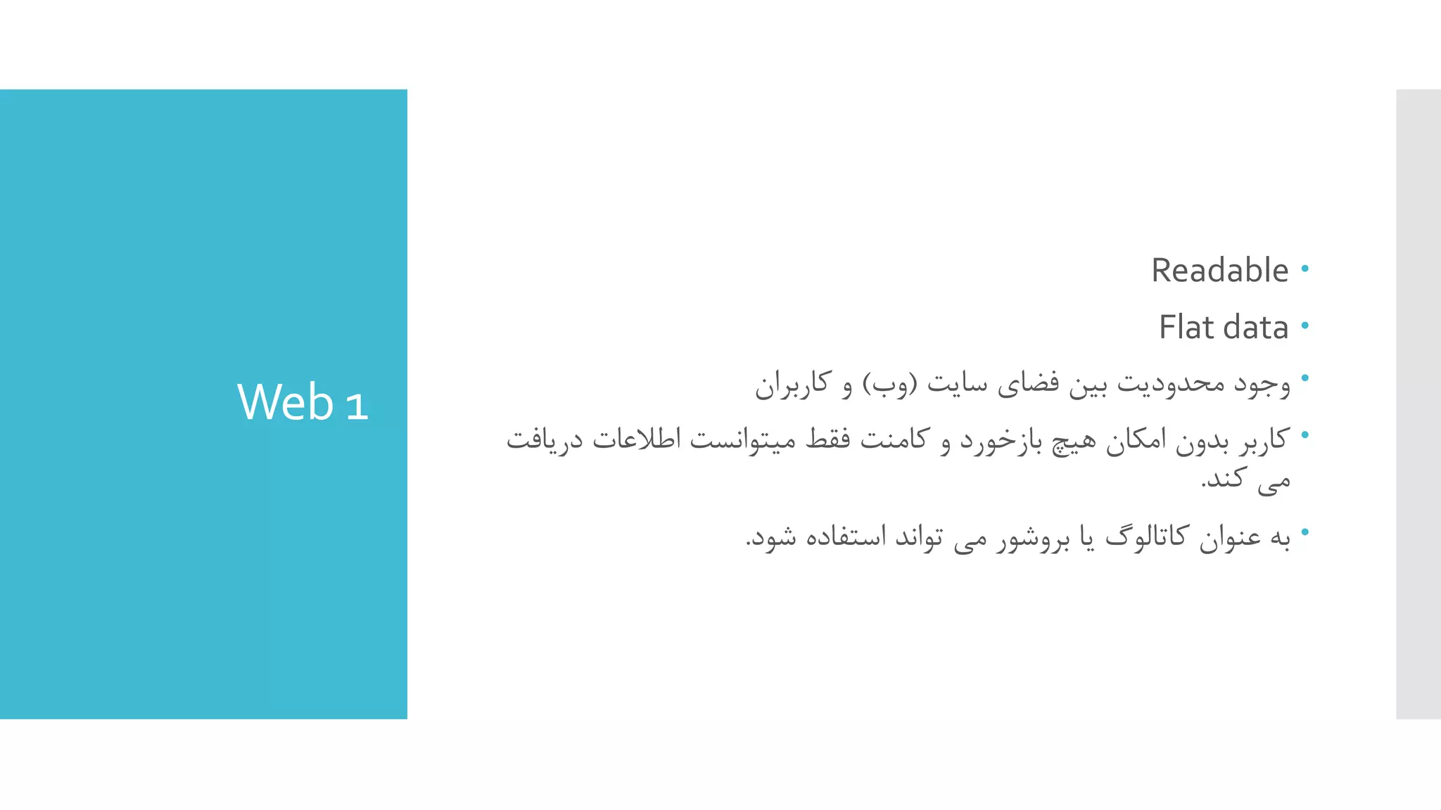 Web 1
Readable
Flat data
‫ﺳﺎﯾﺖ‬ ‫ﻓﻀﺎي‬ ‫ﺑﯿﻦ‬ ‫ﻣﺤﺪودﯾﺖ‬ ‫وﺟﻮد‬)‫وب‬(‫ﮐﺎرﺑﺮان‬ ‫و‬
‫درﯾ‬ ‫اﻃﻼﻋﺎت‬ ‫ﻣﯿﺘﻮاﻧﺴﺖ‬ ‫ﻓﻘﻂ‬ ‫ﮐﺎﻣﻨﺖ‬ ‫و‬ ‫ﺑﺎزﺧﻮرد‬ ‫ﻫﯿﭻ‬ ‫اﻣﮑﺎن‬ ‫ﺑﺪون‬ ‫ﮐﺎرﺑﺮ‬‫ﺎﻓﺖ‬
‫ﮐﻨﺪ‬ ‫ﻣﯽ‬.
‫ﺷﻮد‬ ‫اﺳﺘﻔﺎده‬ ‫ﺗﻮاﻧﺪ‬ ‫ﻣﯽ‬ ‫ﺑﺮوﺷﻮر‬ ‫ﯾﺎ‬ ‫ﮐﺎﺗﺎﻟﻮگ‬ ‫ﻋﻨﻮان‬ ‫ﺑﻪ‬.
 