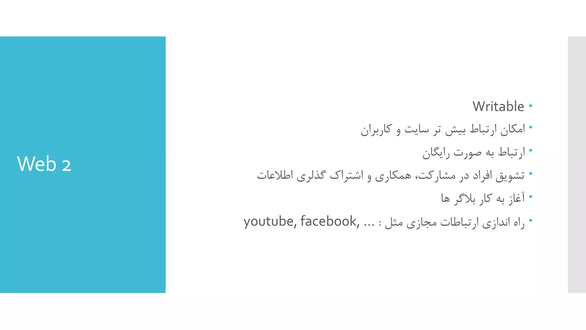 Web 2
Writable
‫ﮐﺎرﺑﺮان‬ ‫و‬ ‫ﺳﺎﯾﺖ‬ ‫ﺗﺮ‬ ‫ﺑﯿﺶ‬ ‫ارﺗﺒﺎط‬ ‫اﻣﮑﺎن‬
‫راﯾﮕﺎن‬ ‫ﺻﻮرت‬ ‫ﺑﻪ‬ ‫ارﺗﺒﺎط‬
‫اﻃﻼﻋﺎت‬ ‫ﮔﺬﻟﺮي‬ ‫اﺷﺘﺮاك‬ ‫و‬ ‫ﻫﻤﮑﺎري‬ ،‫ﻣﺸﺎرﮐﺖ‬ ‫در‬ ‫اﻓﺮاد‬ ‫ﺗﺸﻮﯾﻖ‬
‫ﻫﺎ‬ ‫ﺑﻼﮔﺮ‬ ‫ﮐﺎر‬ ‫ﺑﻪ‬ ‫آﻏﺎز‬
‫ﻣﺜﻞ‬ ‫ﻣﺠﺎزي‬ ‫ارﺗﺒﺎﻃﺎت‬ ‫اﻧﺪازي‬ ‫راه‬:youtube, facebook, …
 