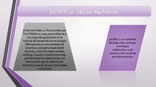 LA WEB 2.0 - Utilizar más Internet
El términoWeb 2.0 fue acuñado por
Tim O’Reilly en 2004 para referirse a
una segunda generación en la
historia del desarrollo de tecnología
Web basada en comunidades de
usuarios y una gama especial de
servicios, como las redes sociales,
losblogs, loswikis o lasfolcsonomías,
que fomentan la colaboración y el
intercambio ágil de información
entre los usuarios de una comunidad
o red social.
LaWeb 2.0 es también
llamada web social por
el enfoque
colaborativo y de
construcción social de
esta herramienta.
 
