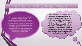 LA WEB 3.0 – EVOLUCION DEL INTERNET
Web 3.0 es un neologismo que se utiliza para
describir la evolución del uso y la
interacción en la red a través de diferentes
caminos. Ello incluye, la transformación de
la red en una base de datos, un movimiento
hacia hacer los contenidos accesibles por
múltiples aplicaciones non-browser, el
empuje de las tecnologías de inteligencia
artificial, la web semántica, la Web
Geoespacial, o la mWeb 3D.
Frecuentemente es utilizado por el
mercado para promocionar las
mejoras respecto a la Web 2.0. El
término Web 3.0 apareció por
primera vez en 2006 en un artículo
de Jeffrey Zeldman, crítico de la
Web 2.0 y asociado a tecnologías
comoAJAX. Actualmente existe un
debate considerable en torno a lo
que significa Web 3.0, y cual es la
definición acertada.
 