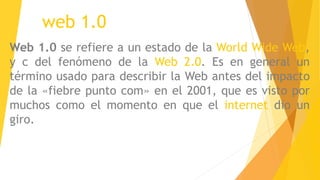 web 1.0
Web 1.0 se refiere a un estado de la World Wide Web,
y c del fenómeno de la Web 2.0. Es en general un
término usado para describir la Web antes del impacto
de la «fiebre punto com» en el 2001, que es visto por
muchos como el momento en que el internet dio un
giro.
 