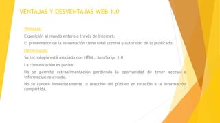 VENTAJAS Y DESVENTAJAS WEB 1.0
Ventajas:
Exposición al mundo entero a través de Internet.
El presentador de la información tiene total control y autoridad de lo publicado.
Desventajas:
Su tecnología está asociada con HTML, JavaScript 1.0
La comunicación es pasiva
No se permite retroalimentación perdiendo la oportunidad de tener acceso a
información relevante.
No se conoce inmediatamente la reacción del público en relación a la información
compartida.
 