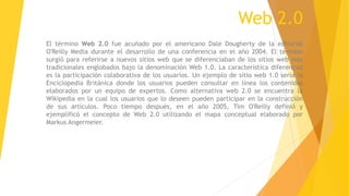 Web 2.0
El término Web 2.0 fue acuñado por el americano Dale Dougherty de la editorial
O'Reilly Media durante el desarrollo de una conferencia en el año 2004. El término
surgió para referirse a nuevos sitios web que se diferenciaban de los sitios web más
tradicionales englobados bajo la denominación Web 1.0. La característica diferencial
es la participación colaborativa de los usuarios. Un ejemplo de sitio web 1.0 sería la
Enciclopedia Británica donde los usuarios pueden consultar en línea los contenidos
elaborados por un equipo de expertos. Como alternativa web 2.0 se encuentra la
Wikipedia en la cual los usuarios que lo deseen pueden participar en la construcción
de sus artículos. Poco tiempo después, en el año 2005, Tim O'Reilly definió y
ejemplificó el concepto de Web 2.0 utilizando el mapa conceptual elaborado por
Markus Angermeier.
 
