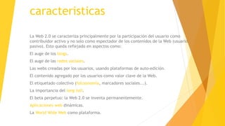 caracteristicas
La Web 2.0 se caracteriza principalmente por la participación del usuario como
contribuidor activo y no solo como espectador de los contenidos de la Web (usuario
pasivo). Esto queda reflejado en aspectos como:
El auge de los blogs.
El auge de las redes sociales.
Las webs creadas por los usuarios, usando plataformas de auto-edición.
El contenido agregado por los usuarios como valor clave de la Web.
El etiquetado colectivo (folcsonomía, marcadores sociales...).
La importancia del long tail.
El beta perpetuo: la Web 2.0 se inventa permanentemente.
Aplicaciones web dinámicas.
La World Wide Web como plataforma.
 
