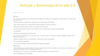 Ventajas y desventajas de la web 2.0
Ventajas y desventajas de la web 2.0
Ventajas:
- Es un buen método para la realización de trabajos de creación, investigación y desarrollo de la capacidad
para comunicar.
- Las herramientas colaborativas, generan por si solas equipos de trabajo.
- Abre nuevos espacios de comunicación entre profesores, alumnos, familias,..
- Aumenta las capacidades sociales y de colaboración humana.
- Las herramientas de la web 2.0 son “fáciles” y esto requiere poco tiempo de aprendizaje.
- Es divertido.
- Fomenta el aprendizaje constructivista.
- Es una forma de romper los muros del aula. Lo que se hace en clase se continúa trabajando desde casa o
desde otros espacios.
- Publicar, saberse leído/a, comentado/a y observado resulta estimulante.
- No se aprende escuchando.
- Los “nativos digitales” ya han alcanzado la competencia digital.
Desventajas:
- Desconfianza que se genera ante la falta de comunicación entre el profesor y los alumnos, sobre todo en el
proceso de evaluación del aprendizaje del alumno.
- Eliminación de la interacción social física. Requiere equipos y recursos técnicos.
- Más comodidad menos intimidad.
 