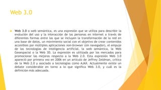 Web 3.0
 Web 3.0 o web semántica, es una expresión que se utiliza para describir la
evolución del uso y la interacción de las personas en internet a través de
diferentes formas entre las que se incluyen la transformación de la red en
una base de datos, un movimiento social con el objetivo de crear contenidos
accesibles por múltiples aplicaciones non-browser (sin navegador), el empuje
de las tecnologías de inteligencia artificial, la web semántica, la Web
Geoespacial o la Web 3D. La expresión es utilizada por los mercados para
promocionar las mejoras respecto a la Web 2.0. Esta expresión Web 3.0
apareció por primera vez en 2006 en un artículo de Jeffrey Zeldman, crítico
de la Web 2.0 y asociado a tecnologías como AJAX. Actualmente existe un
debate considerable en torno a lo que significa Web 3.0, y cuál es la
definición más adecuada.
 