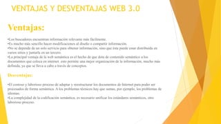 VENTAJAS Y DESVENTAJAS WEB 3.0
Ventajas:
•Los buscadores encuentran información relevante más fácilmente.
•Es mucho más sencillo hacer modificaciones al diseño o compartir información.
•No se depende de un solo servicio para obtener información, sino que ésta puede estar distribuida en
varios sitios y juntarla en un tercero.
•La principal ventaja de la web semántica es el hecho de que dota de contenido semántico a los
documentos que coloca en internet. esto permite una mejor organización de la información, mucho más
definida, ya que se lleva a cabo a través de conceptos.
Desventajas:
•El costoso y laborioso proceso de adaptar y reestructurar los documentos de Internet para poder ser
procesados de forma semántica. A los problemas técnicos hay que sumas, por ejemplo, los problemas de
idiomas.
•La complejidad de la codificación semántica, es necesario unificar los estándares semánticos, otro
laborioso proceso.
 