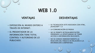 WEB 1.0
VENTAJAS
• EXPOSICIÓN AL MUNDO ENTERO A
TRAVÉS DE INTERNET.
• EL PRESENTADOR DE LA
INFORMACIÓN TIENE TOTAL
CONTROL Y AUTORIDAD DE LO
PUBLICADO.
DESVENTAJAS
• SU TECNOLOGÍA ESTÁ ASOCIADA CON HTML,
JAVASCRIPT 1.0
• LA COMUNICACIÓN ES PASIVA
• NO SE PERMITE RETROALIMENTACIÓN
PERDIENDO LA OPORTUNIDAD DE TENER
ACCESO A INFORMACIÓN RELEVANTE.
• NO SE CONOCE INMEDIATAMENTE LA
REACCIÓN DEL PÚBLICO EN RELACIÓN A LA
INFORMACIÓN COMPARTIDA.
 