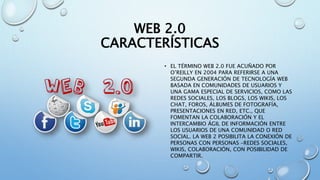 WEB 2.0
CARACTERÍSTICAS
• EL TÉRMINO WEB 2.0 FUE ACUÑADO POR
O’REILLY EN 2004 PARA REFERIRSE A UNA
SEGUNDA GENERACIÓN DE TECNOLOGÍA WEB
BASADA EN COMUNIDADES DE USUARIOS Y
UNA GAMA ESPECIAL DE SERVICIOS, COMO LAS
REDES SOCIALES, LOS BLOGS, LOS WIKIS, LOS
CHAT, FOROS, ÁLBUMES DE FOTOGRAFÍA,
PRESENTACIONES EN RED, ETC., QUE
FOMENTAN LA COLABORACIÓN Y EL
INTERCAMBIO ÁGIL DE INFORMACIÓN ENTRE
LOS USUARIOS DE UNA COMUNIDAD O RED
SOCIAL. LA WEB 2 POSIBILITA LA CONEXIÓN DE
PERSONAS CON PERSONAS –REDES SOCIALES,
WIKIS, COLABORACIÓN, CON POSIBILIDAD DE
COMPARTIR.
 