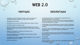 WEB 2.0
VENTAJAS
• LA PRINCIPAL ES QUE PODEMOS ACCEDER A NUESTROS ARCHIVOS Y
PROGRAMAS DESDE CUALQUIER PC CONECTADO A INTERNET.
• MENSAJERÍA INSTANTÁNEA
• SOFTWARE LEGAL: NO HAY QUE PREOCUPARSE POR LICENCIA ALGUNA.
• DISPONIBLES DESDE CUALQUIER LUGAR.
• MULTIPLATAFORMA: FUNCIONAN INDEPENDIENTEMENTE DEL SISTEMA
OPERATIVO QUE SE USE E INCLUSO SE PUEDE ACCEDER DESDE CUALQUIER
DISPOSITIVO.
• SIEMPRE ACTUALIZADO: EL SERVICIO SE ENCARGA DE LAS
ACTUALIZACIONES DEL SOFT.
• MENOR REQUERIMIENTO DE HARDWARE: SÓLO SE NECESITA PODER
UTILIZAR UN NAVEGADOR.
• COLABORACIÓN: PUEDEN TRABAJAR VARIAS PERSONAS A LA VEZ Y DESDE
DIFERENTES LUGARES DEL MUNDO
• EDITOR FOTOGRÁFICO
DESVENTAJAS
• LAS DESVENTAJAS QUE SE CONSIGUEN SON GENERADAS POR LA
IRRESPONSABILIDAD DE LOS USUARIOS.
SE PIERDE UN POCO EL CONTACTO FÍSICO ENTRE ALUMNO PROFESOR,
QUE ES DE GRAN IMPORTANCIA PARA CAPTAR LAS POSIBLES AÉREAS DE
FALLAS QUE PRESENTE EL ALUMNO.
• LA ENSEÑANZA ES NO PERSONALIZADA, YA QUE EL USO DE ESTE MEDIO
ES POR TIEMPO LIMITADO Y ESTO NO PERMITE A TENDER ALUMNO POR
ALUMNO.
• SE LE DEJA TODA LA RESPONSABILIDAD AL ALUMNO, YA QUE EL PODRÁ
DECIDIR QUE VER Y QUE HACER CUANDO ESTE FRENTE AL
COMPUTADOR.
• SE LE TIENDE DAR UN MAL USO A ESTA ESTRATEGIA EDUCATIVA, YA SE
PUEDE ENTRAR A PÁGINAS INADECUADAS A LA EDUCACIÓN POR PARTE
DE LOS USUARIOS.
• SATURACIÓN.
• OPORTUNISTAS.
• OTRAS DESVENTAJAS A RESALTAR SON LAS ENFERMEDADES QUE EL USO
DE ESTA PUEDE GENERAR.
 