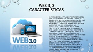 WEB 3.0
CARACTERÍSTICAS
• EL TÉRMINO WEB 3.0 APARECIÓ POR PRIMERA VEZ EN
2006 EN UN ARTÍCULO DE ZELDMAN, CRÍTICO DE LA
WEB 2.0. ESTA WEB FUE OPERATIVA DESDE EL 2010. LA
WEB 3.0, ES UN SALTO TECNOLÓGICO QUE TIENE
IMPORTANTES CONSECUENCIAS EN LOS USUARIOS DE
LA RED. WEB 3.0, SON APLICACIONES WEB
CONECTADAS A APLICACIONES WEB, A FIN DE
ENRIQUECER LA EXPERIENCIA DE LAS PERSONAS; A
ESTO AGREGA CONOCIMIENTO DEL 5 CONTEXTO EN
LA WEB GEOESPACIAL, LA AUTONOMÍA RESPECTO DEL
NAVEGADOR Y LA CONSTRUCCIÓN DE LA WEB
SEMÁNTICA. LA WEB 3.0 ES CONOCIDA COMO LA “WEB
SEMÁNTICA” PORQUE UTILIZA DE FORMA MÁS
EFICIENTE DE LOS DATOS: “DATA WEB”. ES INTER-
OPERATIVA Y EL USUARIO TIENE EL CONTROL PARA
HACER LOS CAMBIOS QUE DESEE MODIFICANDO
DIRECTAMENTE LAS BASES DE DATOS. LA WEB
SEMÁNTICA INCLUYE METADATOS SEMÁNTICOS U
ONTOLÓGICOS (QUE DESCRIBEN LOS CONTENIDOS Y
LAS RELACIONES ENTRE LOS DATOS) PARA QUE
PUEDAN SER RASTREADOS POR SISTEMAS DE
PROCESAMIENTO
 