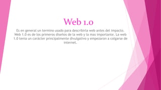 Web 1.0
Es en general un termino usado para describirla web antes del impacto.
Web 1.0 es de los primeros diseños de la web y la mas importante. La web
1.0 tenia un carácter principalmente divulgativo y empezaron a colgarse de
internet.
 