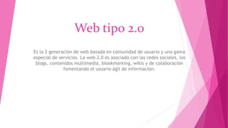 Web tipo 2.0
Es la 2 generación de web basada en comunidad de usuario y una gama
especial de servicios. La web 2.0 es asociado con las redes sociales, los
blogs, contenidos multimedia, blookmarking, wikis y de colaboración
fomentando el usuario ágil de información.
 