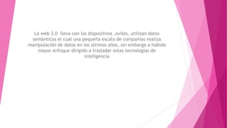 La web 3.0 lleva con los dispositivos ,oviles, utilizan datos
semánticos el cual una pequeña escala de compañías realiza
manipulación de datos en los últimos años, sin embargo a habido
mayor enfoque dirigido a trasladar estas tecnologías de
inteligencia
 