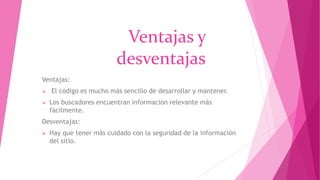 Ventajas y
desventajas
Ventajas:
 El código es mucho más sencillo de desarrollar y mantener.
 Los buscadores encuentran información relevante más
fácilmente.
Desventajas:
 Hay que tener más cuidado con la seguridad de la información
del sitio.
 