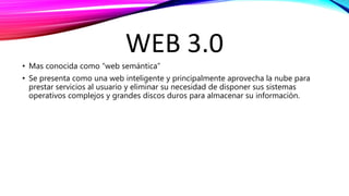 WEB 3.0
• Mas conocida como “web semántica”
• Se presenta como una web inteligente y principalmente aprovecha la nube para
prestar servicios al usuario y eliminar su necesidad de disponer sus sistemas
operativos complejos y grandes discos duros para almacenar su información.
 