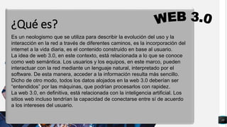 10
q
Es un neologismo que se utiliza para describir la evolución del uso y la
interacción en la red a través de diferentes caminos, es la incorporación del
internet a la vida diaria, es el contenido construido en base al usuario.
La idea de web 3.0, en este contexto, está relacionada a lo que se conoce
como web semántica. Los usuarios y los equipos, en este marco, pueden
interactuar con la red mediante un lenguaje natural, interpretado por el
software. De esta manera, acceder a la información resulta más sencillo.
Dicho de otro modo, todos los datos alojados en la web 3.0 deberían ser
“entendidos” por las máquinas, que podrían procesarlos con rapidez.
La web 3.0, en definitiva, está relacionada con la inteligencia artificial. Los
sitios web incluso tendrían la capacidad de conectarse entre sí de acuerdo
a los intereses del usuario.
¿Qué es?
 