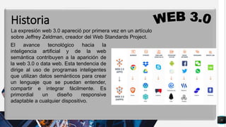 11
q
La expresión web 3.0 apareció por primera vez en un artículo
sobre Jeffrey Zeldman, creador del Web Standards Project.
Historia
El avance tecnológico hacia la
inteligencia artificial y de la web
semántica contribuyen a la aparición de
la web 3.0 o data web. Esta tendencia de
dirige al uso de programas inteligentes
que utilizan datos semánticos para crear
un lenguaje que se puedan entender,
compartir e integrar fácilmente. Es
primordial un diseño responsive
adaptable a cualquier dispositivo.
 