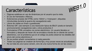 4
q
• Páginas estáticas en vez de dinámicas por el usuario que la visita.
• El uso de framesets o Marcos.
• Extensiones propias del HTML como <blink> y <marquee>, etiquetas
introducidas durante la guerra de navegadores web.
• Libros de visitas en línea o guestbooks
• Botones GIF, casi siempre a una resolución típica de 88x31 pixels en tamaño
promocionando navegadores web u otros productos.3
• Formularios HTML enviados vía correo electrónico. Un usuario llenaba un
formulario y después de hacer clic se enviaba a través de un cliente de correo
electrónico, con el problema que en el código se podía observar los detalles del
envío del correo electrónico.4
• No se podían añadir comentarios ni nada parecido
• Todas sus páginas se creaban de forma fija y muy pocas veces se actualizaban.
• No se trata de una nueva versión, sino de una nueva forma de ver las cosas.
Características
 