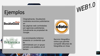 5
q
Ejemplos
Originalmente, Doubleclick
mostraba anuncios publicitarios
en
las páginas web contratadas
por agencias publicitarias.
Actualmente es propiedad de
Google.
La enciclopedia británica
presenta un contenido que
es
administrado por un grupo
cerrado y es estático en el
tiempo
Servicio fotográfico
online que permite
compartir álbumes de
fotografías en línea
 