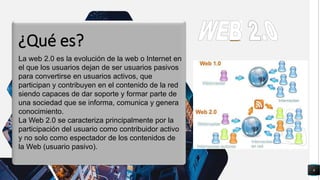 6
q
La web 2.0 es la evolución de la web o Internet en
el que los usuarios dejan de ser usuarios pasivos
para convertirse en usuarios activos, que
participan y contribuyen en el contenido de la red
siendo capaces de dar soporte y formar parte de
una sociedad que se informa, comunica y genera
conocimiento.
La Web 2.0 se caracteriza principalmente por la
participación del usuario como contribuidor activo
y no solo como espectador de los contenidos de
la Web (usuario pasivo).
¿Qué es?
 