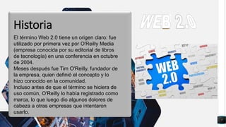 7
q
El término Web 2.0 tiene un origen claro: fue
utilizado por primera vez por O'Reilly Media
(empresa conocida por su editorial de libros
de tecnología) en una conferencia en octubre
de 2004.
Meses después fue Tim O'Reilly, fundador de
la empresa, quien definió el concepto y lo
hizo conocido en la comunidad.
Incluso antes de que el término se hiciera de
uso común, O'Reilly lo había registrado como
marca, lo que luego dio algunos dolores de
cabeza a otras empresas que intentaron
usarlo.
Historia
 