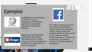 9
q
Ejemplos
La Wikipedia es construida por
los mismos usuarios y
validada por colaboradores
voluntarios, manteniendo
información actualizada y
dinámica
Páginas web periódicamente
actualizadas, que recopila
información de uno o varios
autores, permite comentarios que
establecen un diálogo entre el
autor y los lectores.
En la Web 2.0 aparecen nuevas
herramientas para facilitar la
comunicación entre empresas y
clientes, algunos sitios web
permiten acceder a chats a través
de los cuales los clientes
pueden contactar a un asesor de
la empresa y comunicarse
en forma sincrónica solicitando
información.
 