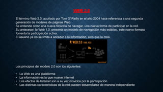 WEB 2.0
El término Web 2.0, acuñado por Tom O' Reilly en el año 2004 hace referencia a una segunda
generación de modelos de páginas Web.
Se entiende como una nueva filosofía de navegar, una nueva forma de participar en la red.
Su antecesor, la Web 1.0, presenta un modelo de navegación más estático, este nuevo formato
fomenta la participación activa.
El usuario ya no se limita a acceder a la información, sino que la crea.
Los principios del modelo 2.0 son los siguientes:
• La Web es una plataforma
• La información es lo que mueve Internet
• Los efectos de Internet son a su vez movidos por la participación
• Las distintas características de la red pueden desarrollarse de manera independiente
 