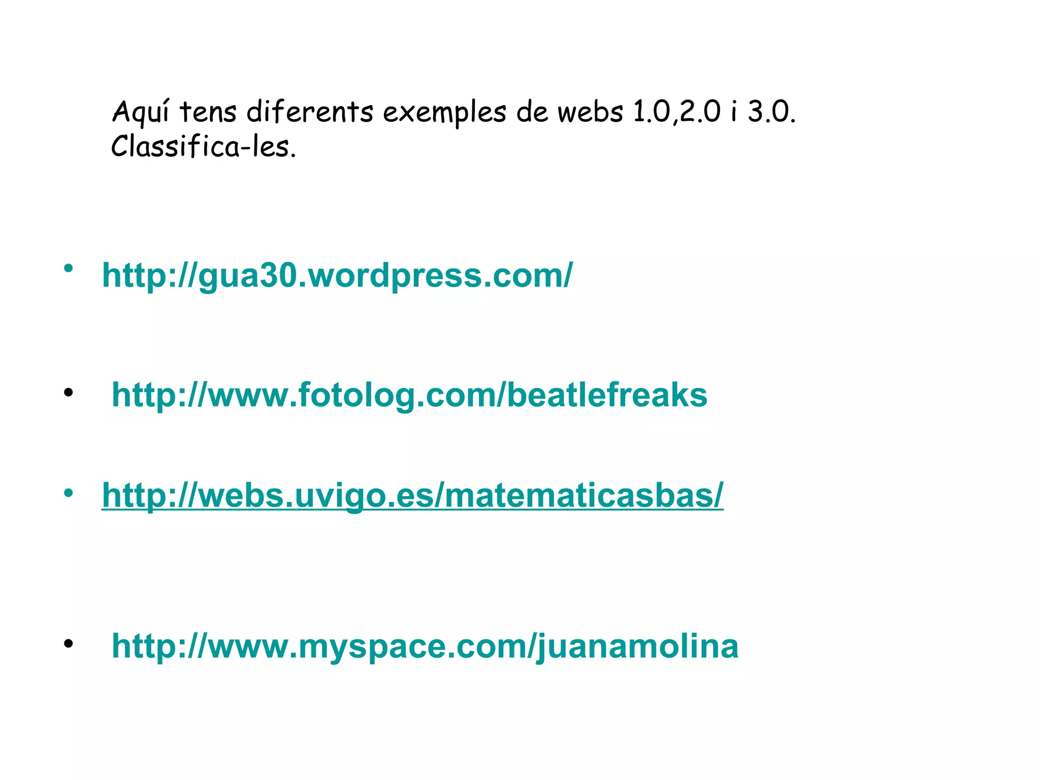 http ://gua30. wordpress.com /     http :// www.fotolog.com / beatlefreaks http :// webs.uvigo.es / matematicasbas /   http :// www.myspace.com / juanamolina   Aquí tens diferents exemples de webs 1.0,2.0 i 3.0. Classifica-les. 