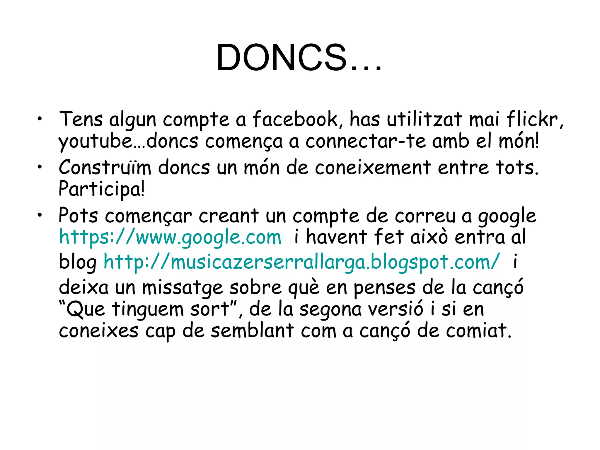 DONCS… Tens algun compte a facebook, has utilitzat mai flickr, youtube…doncs comença a connectar-te amb el món!  Construïm doncs un món de coneixement entre tots. Participa! Pots començar creant un compte de correu a google  https://www.google.com   i havent fet això entra al blog  http :// musicazerserrallarga.blogspot.com /   i deixa un missatge sobre què en penses de la cançó “Que tinguem sort”, de la segona versió i si en coneixes cap de semblant com a cançó de comiat. 