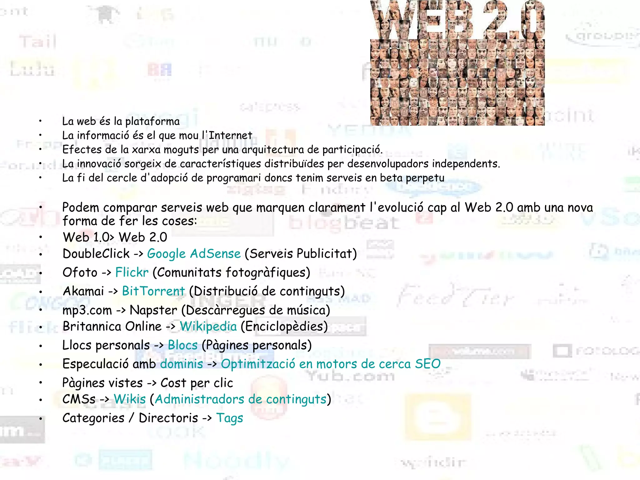 La web és la plataforma La informació és el que mou l'Internet Efectes de la xarxa moguts per una arquitectura de participació. La innovació sorgeix de característiques distribuïdes per desenvolupadors independents. La fi del cercle d'adopció de programari doncs tenim serveis en beta perpetu Podem comparar serveis web que marquen clarament l'evolució cap al Web 2.0 amb una nova forma de fer les coses: Web 1.0> Web 2.0 DoubleClick ->  Google   AdSense  (Serveis Publicitat) Ofoto ->  Flickr  (Comunitats fotogràfiques) Akamai ->  BitTorrent  (Distribució de continguts) mp3.com -> Napster (Descàrregues de música) Britannica Online ->  Wikipedia  (Enciclopèdies) Llocs personals ->  Blocs  (Pàgines personals) Especulació amb  dominis  ->  Optimització  en  motors  de cerca SEO Pàgines vistes -> Cost per clic CMSs ->  Wikis  ( Administradors  de  continguts ) Categories / Directoris ->  Tags 