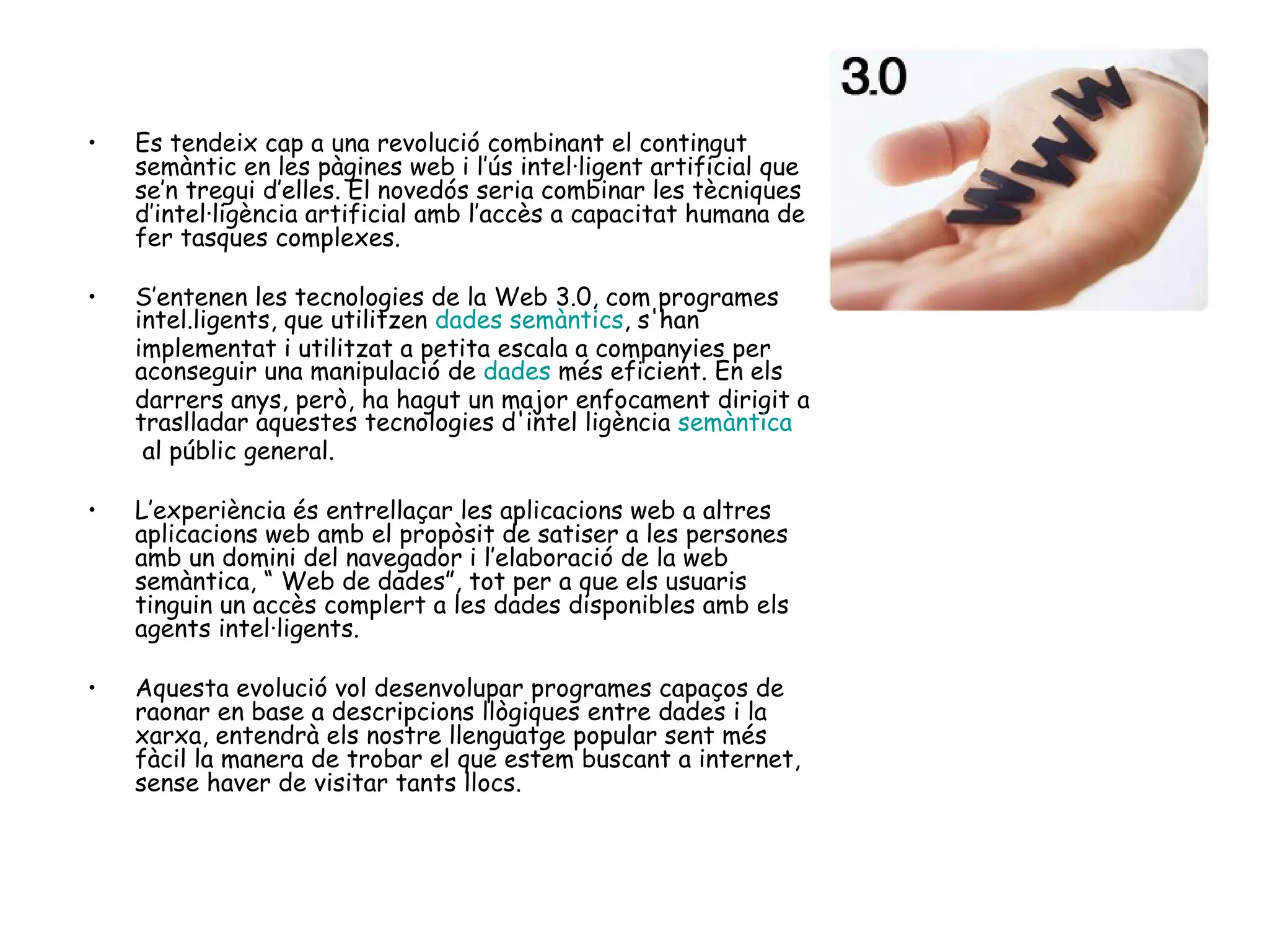 Es tendeix cap a una revolució combinant el contingut semàntic en les pàgines web i l’ús intel·ligent artificial que se’n tregui d’elles. El novedós seria combinar les tècniques d’intel·ligència artificial amb l’accès a capacitat humana de fer tasques complexes.  S’entenen les tecnologies de la Web 3.0, com programes intel.ligents, que utilitzen  dades semàntics , s'han implementat i utilitzat a petita escala a companyies per aconseguir una manipulació de  dades  més eficient. En els darrers anys, però, ha hagut un major enfocament dirigit a traslladar aquestes tecnologies d'intel ligència  semàntica  al públic general. L’experiència és entrellaçar les aplicacions web a altres aplicacions web amb el propòsit de satiser a les persones amb un domini del navegador i l’elaboració de la web semàntica, “ Web de dades”, tot per a que els usuaris tinguin un accès complert a les dades disponibles amb els agents intel·ligents.  Aquesta evolució vol desenvolupar programes capaços de raonar en base a descripcions llògiques entre dades i la xarxa, entendrà els nostre llenguatge popular sent més fàcil la manera de trobar el que estem buscant a internet, sense haver de visitar tants llocs. 