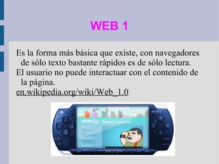 WEB 1 Es la forma más básica que existe, con navegadores de sólo texto bastante rápidos es de sólo lectura.  El usuario no puede interactuar con el contenido de la página. en.wikipedia.org/wiki/Web_1.0 