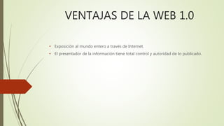 VENTAJAS DE LA WEB 1.0
• Exposición al mundo entero a través de Internet.
• El presentador de la información tiene total control y autoridad de lo publicado.
 
