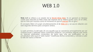 WEB 1.0
Web 1.0 se refiere a un estado de la World Wide Web. Es en general un término
usado para describir la Web antes del impacto de la «fiebre punto com» en el 2001,
que es visto por muchos como el momento en que el internet dio un giro.1
El concepto Web 1.0 surgió simultáneamente al de Web 2.0, y se usa en relación con
este segundo término para comparar ambos.
La web primitiva, la del siglo 20, era aquella que se caracteriza principalmente por ser
unidireccional y realizada sobre contenidos estáticos. Las primeras páginas que vimos
en Internet publicaban contenidos de texto que, una vez publicados, no se
actualizaban salvo que el "web master" modificase dichos contenidos y volviese a subir
la web de nuevo a internet.
 